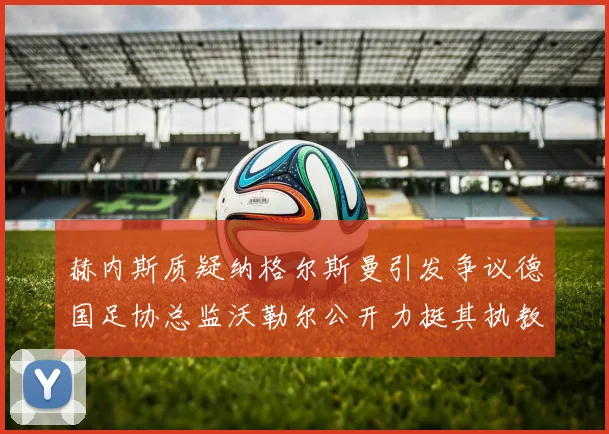 赫内斯质疑纳格尔斯曼引发争议德国足协总监沃勒尔公开力挺其执教表现