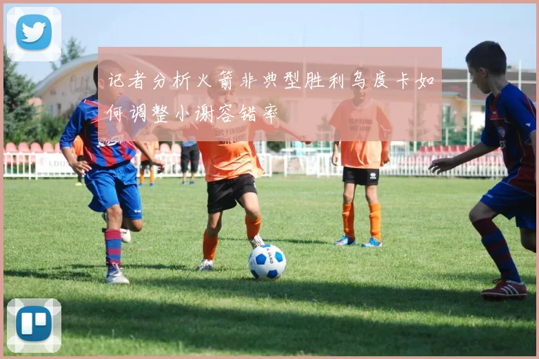 记者分析火箭非典型胜利乌度卡如何调整小谢容错率