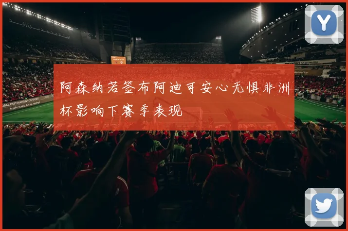 阿森纳若签布阿迪可安心无惧非洲杯影响下赛季表现