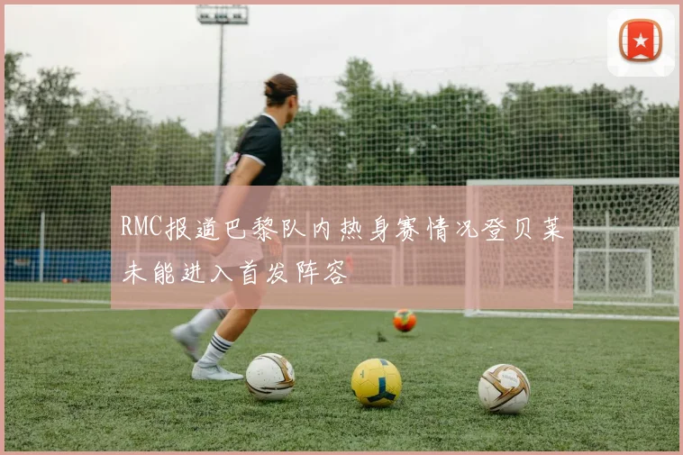 RMC报道巴黎队内热身赛情况登贝莱未能进入首发阵容
