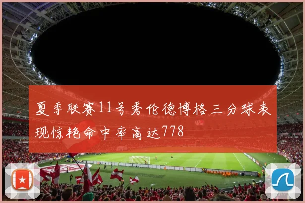 夏季联赛11号秀伦德博格三分球表现惊艳命中率高达778