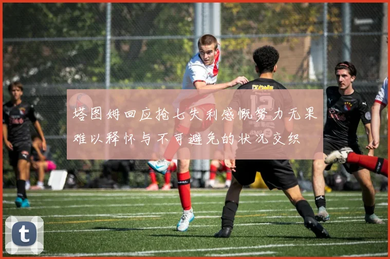 塔图姆回应抢七失利感慨努力无果难以释怀与不可避免的状况交织