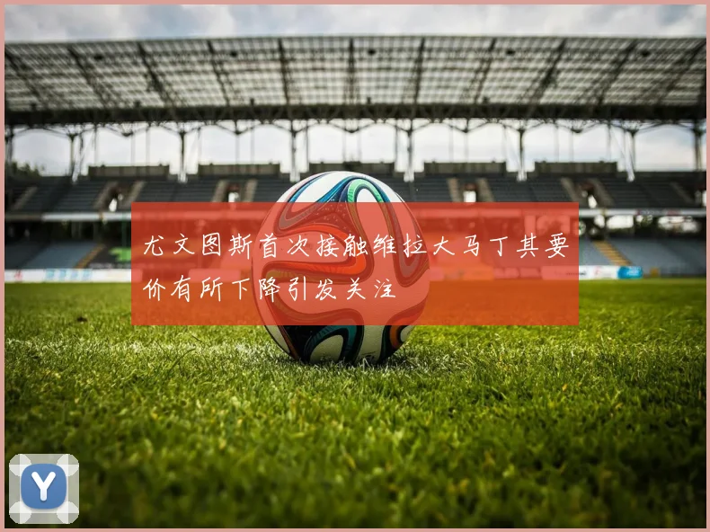 尤文图斯首次接触维拉大马丁其要价有所下降引发关注
