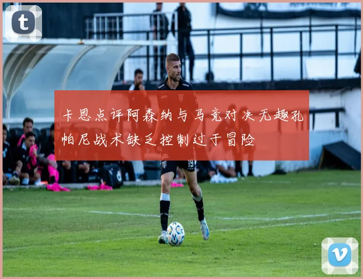 卡恩点评阿森纳与马竞对决无趣孔帕尼战术缺乏控制过于冒险