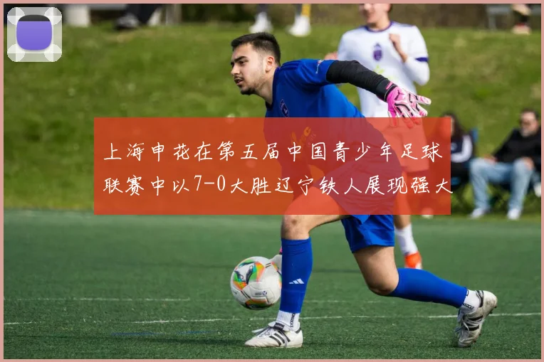 上海申花在第五届中国青少年足球联赛中以7-0大胜辽宁铁人展现强大实力