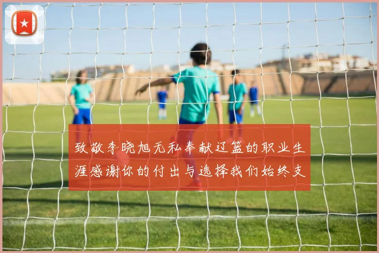 致敬李晓旭无私奉献辽篮的职业生涯感谢你的付出与选择我们始终支持你
