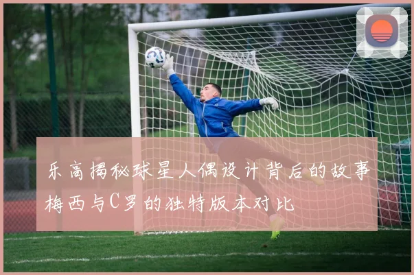 乐高揭秘球星人偶设计背后的故事梅西与C罗的独特版本对比
