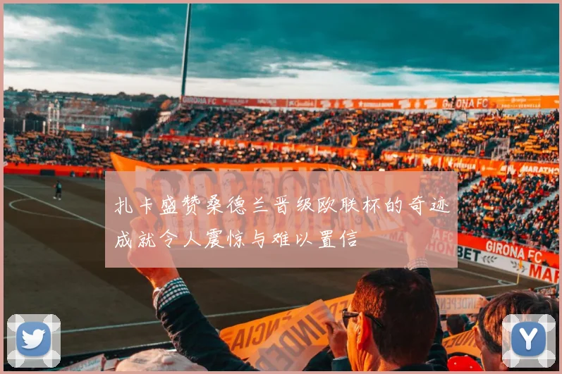 扎卡盛赞桑德兰晋级欧联杯的奇迹成就令人震惊与难以置信