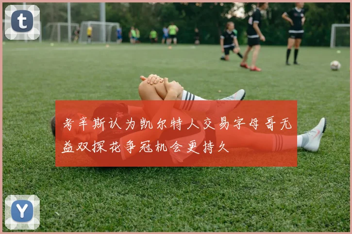 考辛斯认为凯尔特人交易字母哥无益双探花争冠机会更持久