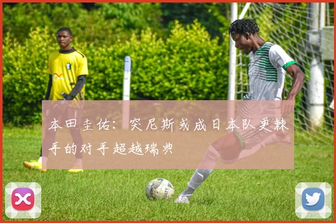 本田圭佑：突尼斯或成日本队更棘手的对手超越瑞典