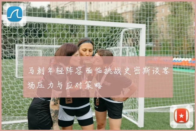 马刺年轻阵容面临挑战史密斯谈客场压力与应对策略
