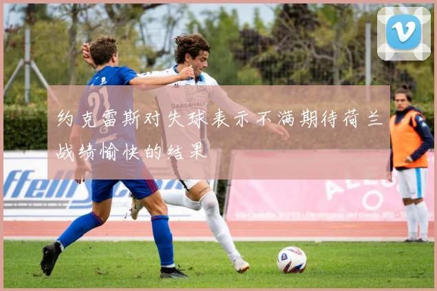 约克雷斯对失球表示不满期待荷兰战绩愉快的结果