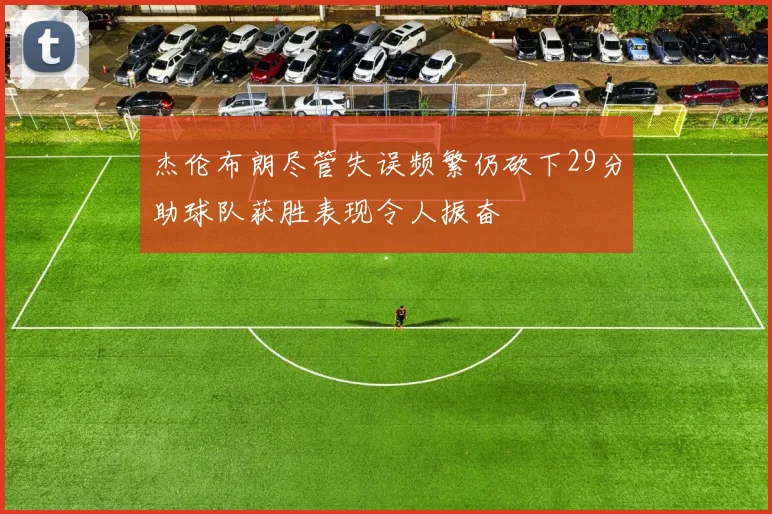 杰伦布朗尽管失误频繁仍砍下29分助球队获胜表现令人振奋