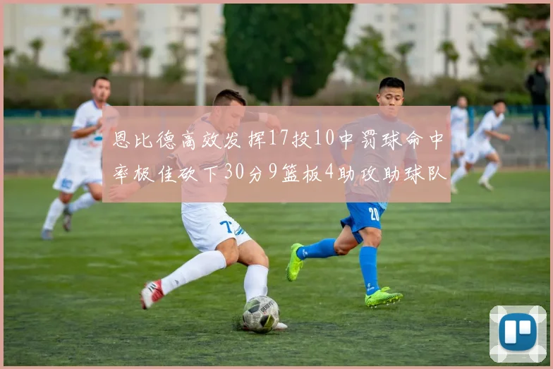 恩比德高效发挥17投10中罚球命中率极佳砍下30分9篮板4助攻助球队获胜
