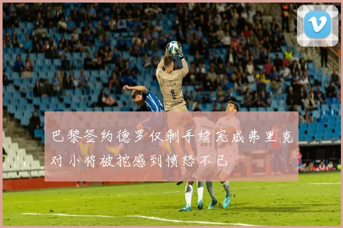 巴黎签约德罗仅剩手续完成弗里克对小将被挖感到愤怒不已