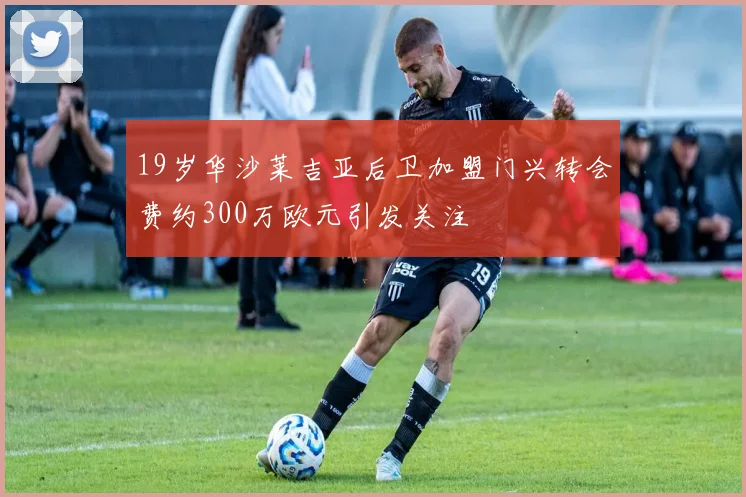 19岁华沙莱吉亚后卫加盟门兴转会费约300万欧元引发关注