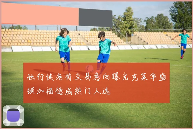 独行侠老将交易意向曝光克莱华盛顿加福德成热门人选