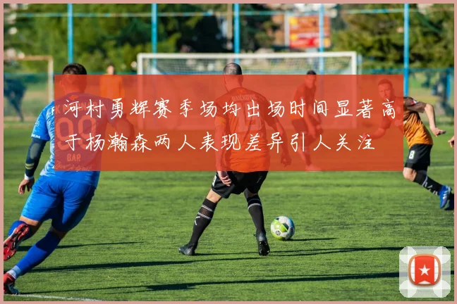 河村勇辉赛季场均出场时间显著高于杨瀚森两人表现差异引人关注